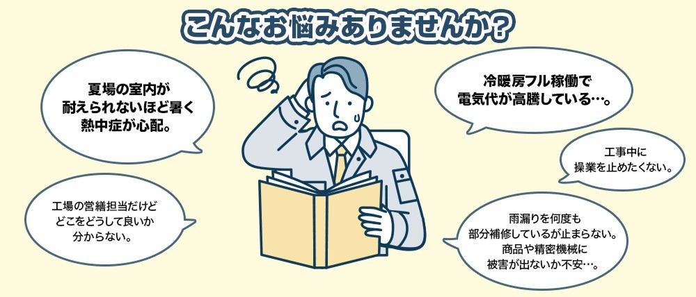 こんなお悩みありませんか？夏場の室内が 耐えられないほど暑く 熱中症が心配。工場の営繕担当だけど どこをどうして良いか 分からない。雨漏りを何度も 部分補修しているが止まらない。 商品や精密機械に 被害が出ないか不安…。冷暖房フル稼働で 電気代が高騰している…。工事中に 操業を止めたくない。